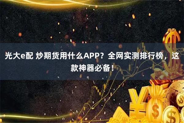 光大e配 炒期货用什么APP？全网实测排行榜，这款神器必备！