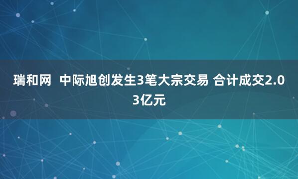 瑞和网 中际旭创发生3笔大宗交易 合计成交2.03亿元