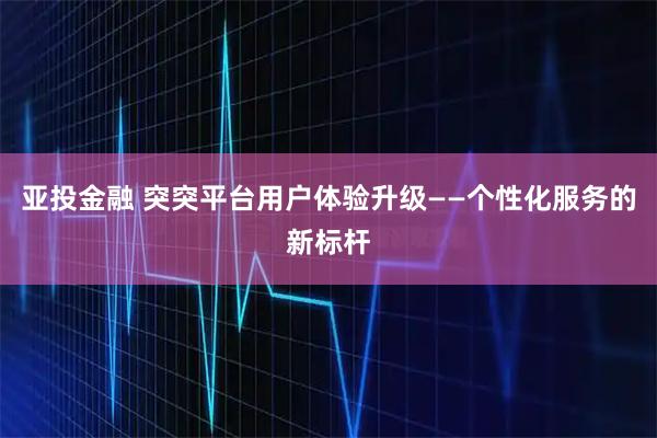 亚投金融 突突平台用户体验升级——个性化服务的新标杆
