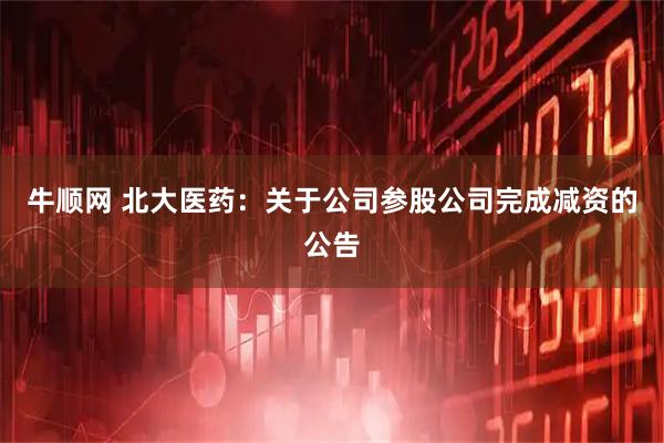 牛顺网 北大医药:关于公司参股公司完成减资的公告