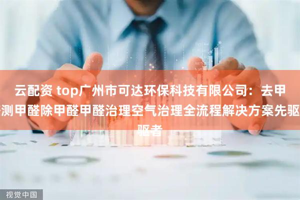 云配资 top广州市可达环保科技有限公司：去甲醛测甲醛除甲醛甲醛治理空气治理全流程解决方案先驱者