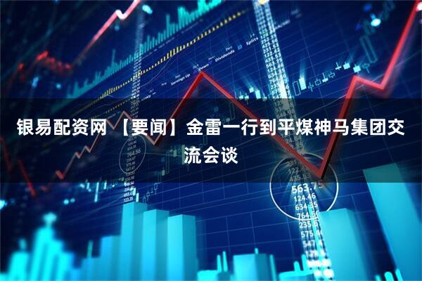 银易配资网 【要闻】金雷一行到平煤神马集团交流会谈