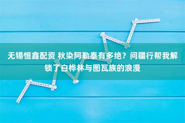 无锡恒鑫配资 秋染阿勒泰有多绝？问疆行帮我解锁了白桦林与图瓦族的浪漫