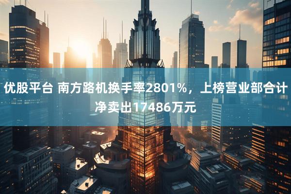 优股平台 南方路机换手率2801%，上榜营业部合计净卖出17486万元