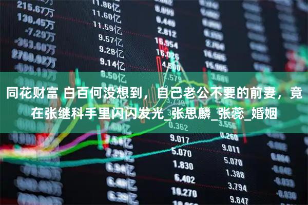 同花财富 白百何没想到，自己老公不要的前妻，竟在张继科手里闪闪发光_张思麟_张蕊_婚姻