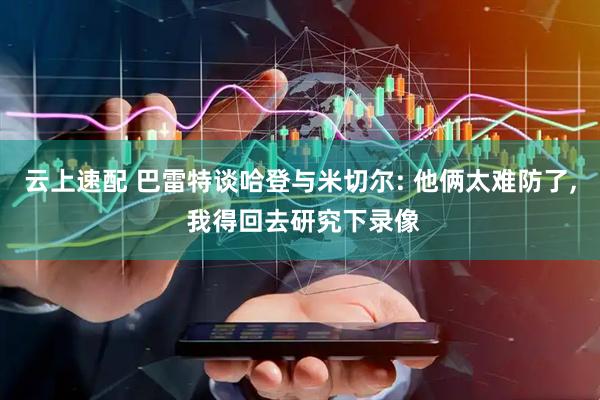 云上速配 巴雷特谈哈登与米切尔: 他俩太难防了, 我得回去研究下录像