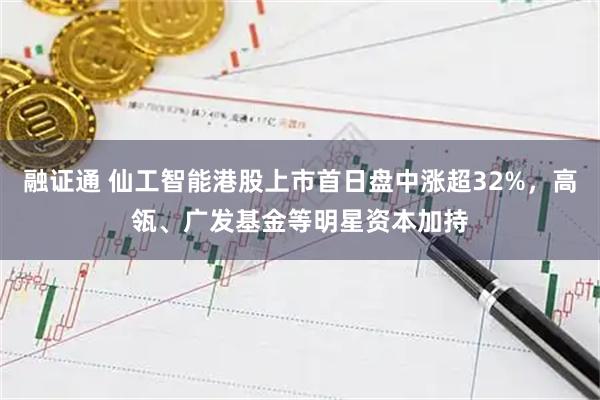 融证通 仙工智能港股上市首日盘中涨超32%，高瓴、广发基金等明星资本加持