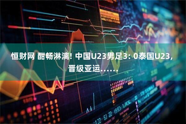 恒财网 酣畅淋漓! 中国U23男足3: 0泰国U23, 晋级亚运……