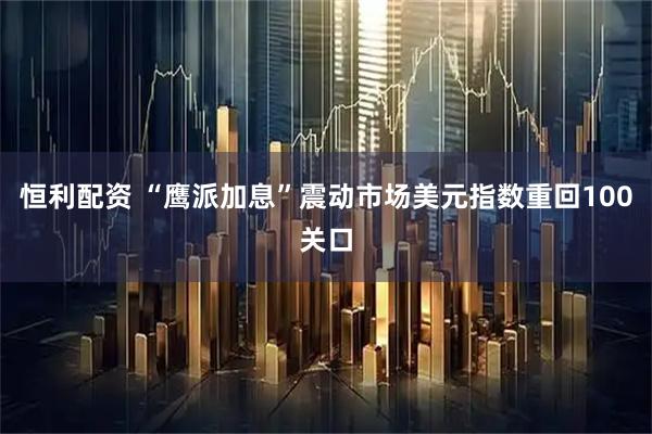 恒利配资 “鹰派加息”震动市场美元指数重回100关口