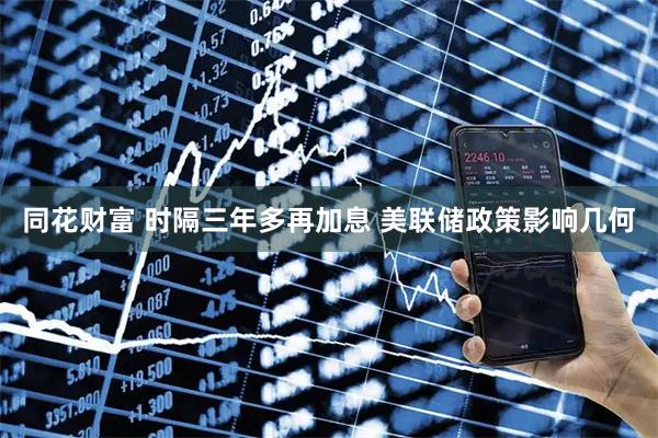 同花财富 时隔三年多再加息 美联储政策影响几何